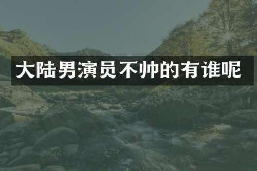 大陆男演员不帅的有谁呢