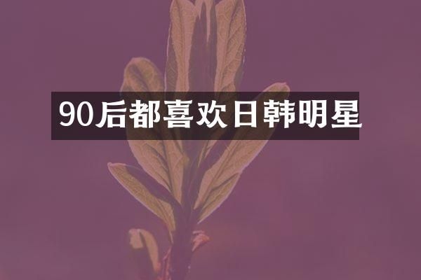 90后都喜欢日韩明星