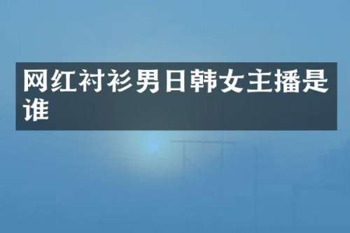 网红衬衫男日韩女主播是谁