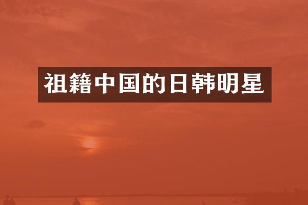 祖籍中国的日韩明星