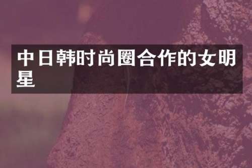 中日韩时尚圈合作的女明星