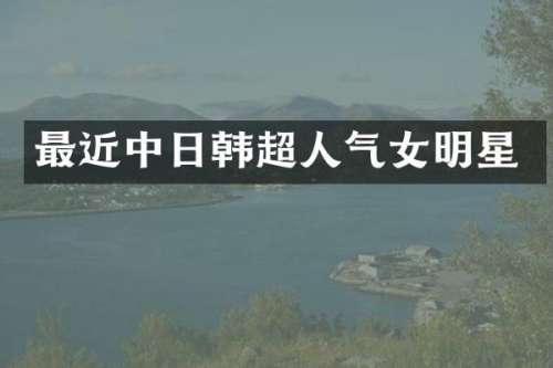 最近中日韩超人气女明星