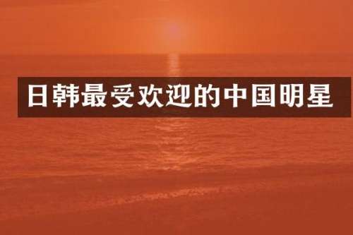 日韩最受欢迎的中国明星