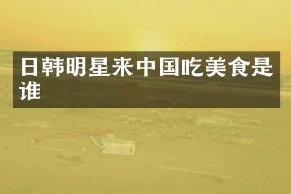 日韩明星来中国吃美食是谁