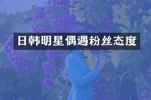 日韩明星偶遇粉丝态度