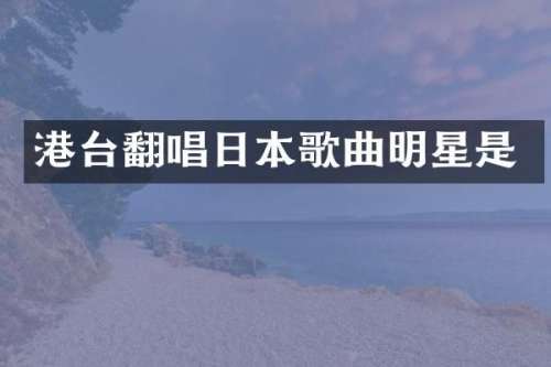 港台翻唱日本歌曲明星是