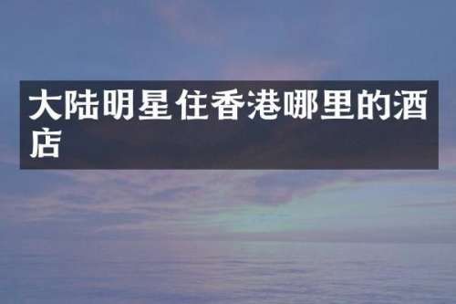 大陆明星住香港哪里的酒店
