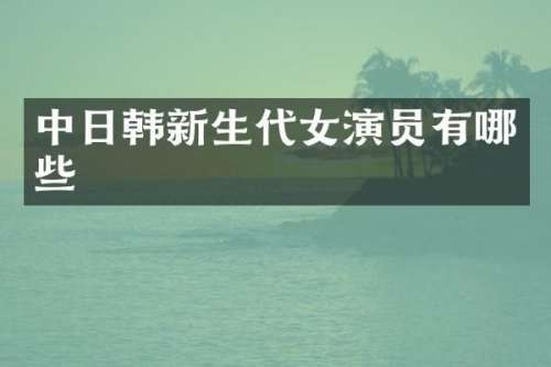 中日韩新生代女演员有哪些