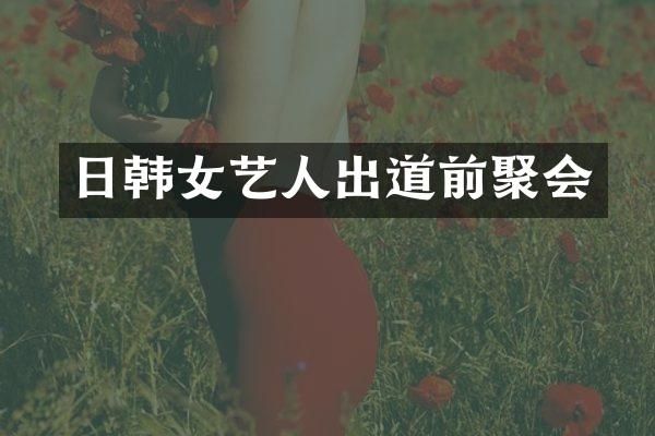 日韩女艺人出道前聚会