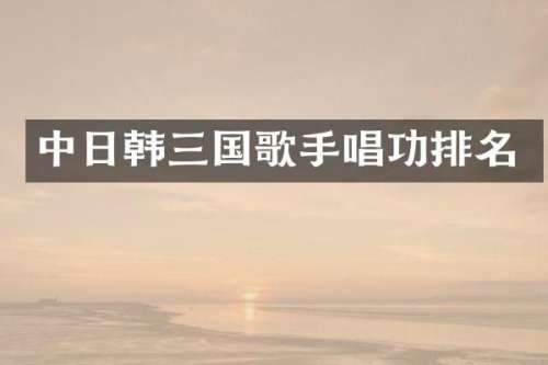 中日韩三国歌手唱功排名