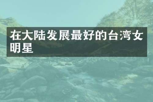 在大陆发展最好的台湾女明星