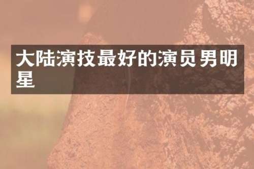 大陆演技最好的演员男明星