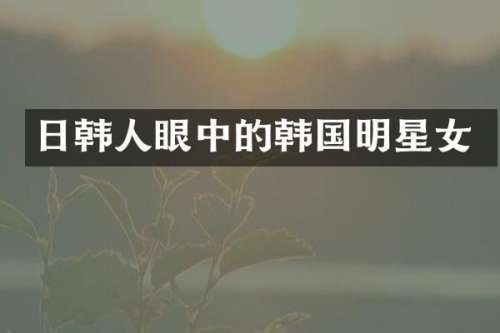 日韩人眼中的韩国明星女