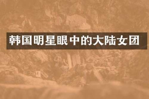 韩国明星眼中的大陆女团