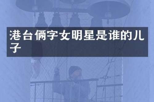 港台俩字女明星是谁的儿子