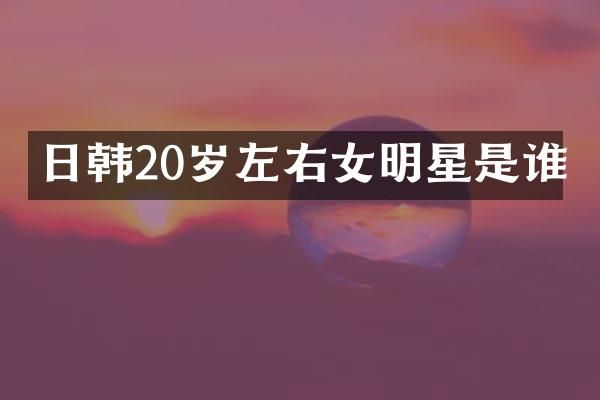 日韩20岁左右女明星是谁