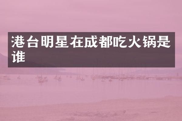 港台明星在成都吃火锅是谁