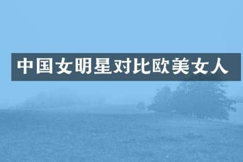中国女明星对比欧人