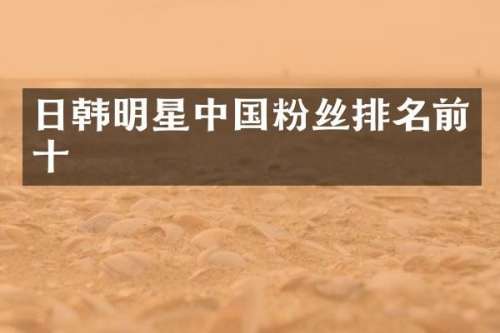 日韩明星中国粉丝排名前十