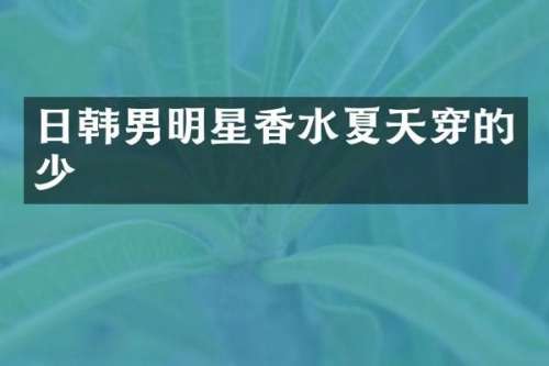 日韩男明星香水夏天穿的少