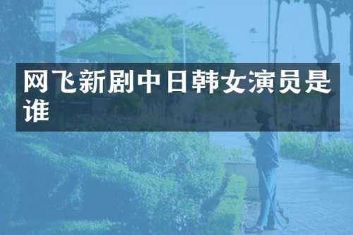 网飞新剧中日韩女演员是谁