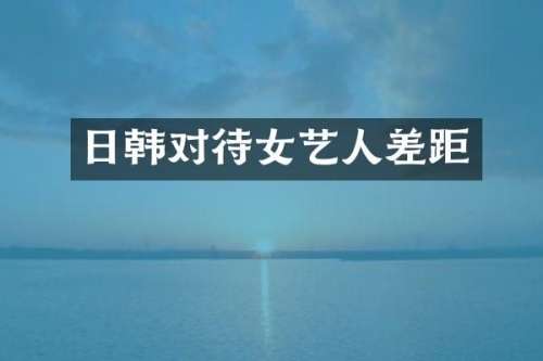 日韩对待女艺人差距