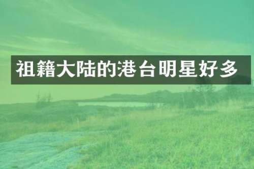 祖籍大陆的港台明星好多