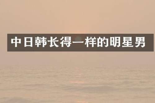 中日韩长得一样的明星男