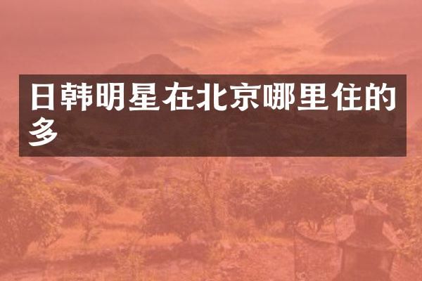 日韩明星在北京哪里住的多