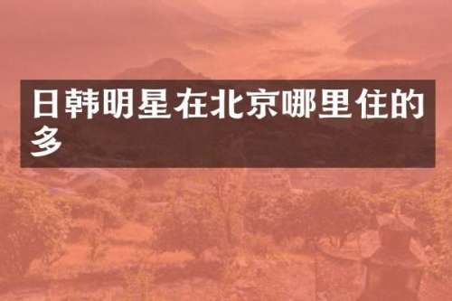 日韩明星在北京哪里住的多