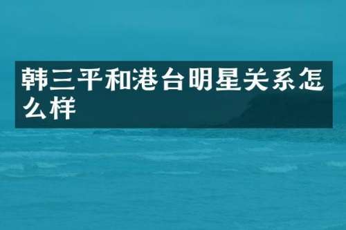 韩三平和港台明星关系怎么样