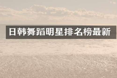 日韩舞蹈明星排名榜最新