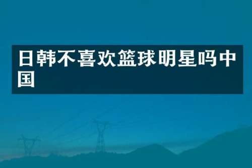 日韩不喜欢篮球明星吗中国