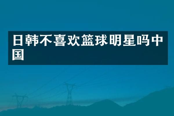 日韩不喜欢篮球明星吗中国