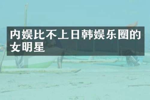 内娱比不上日韩娱乐圈的女明星