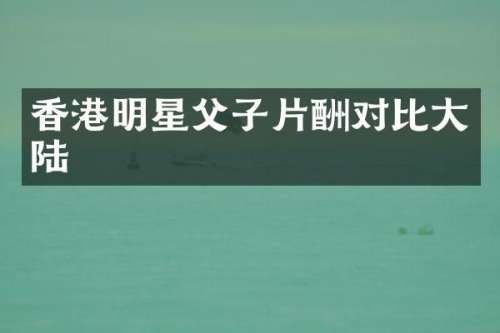香港明星父子片酬对比大陆