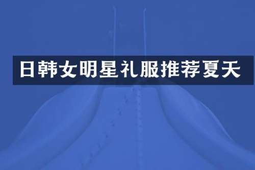 日韩女明星礼服推荐夏天