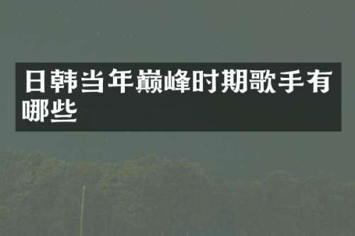 日韩当年巅峰时期歌手有哪些