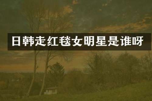 日韩走红毯女明星是谁呀
