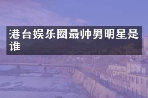 港台娱乐圈最帅男明星是谁