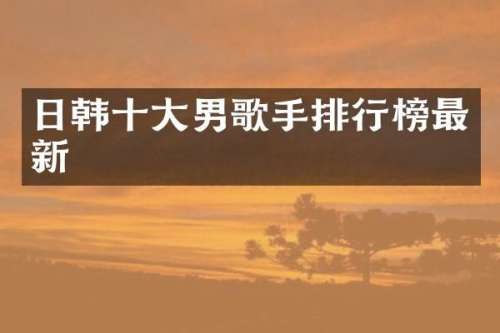 日韩十大男歌手排行榜最新