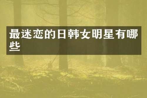 最迷恋的日韩女明星有哪些