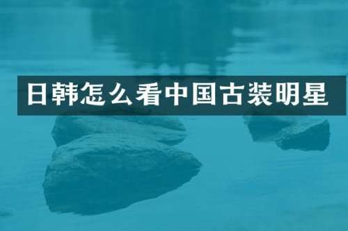 日韩怎么看中国古装明星