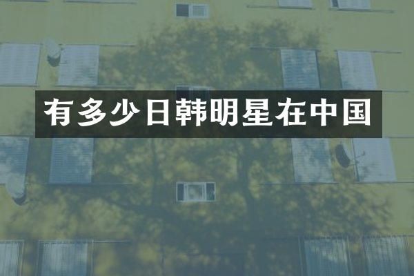 有多少日韩明星在中国