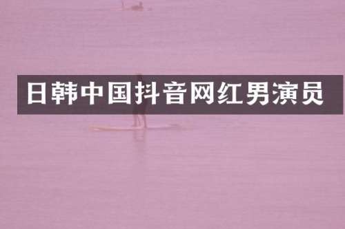日韩中国抖音网红男演员