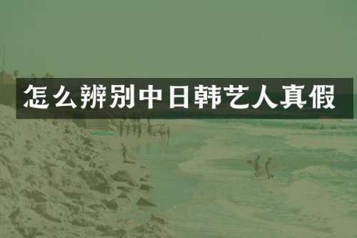 怎么辨别中日韩艺人真假