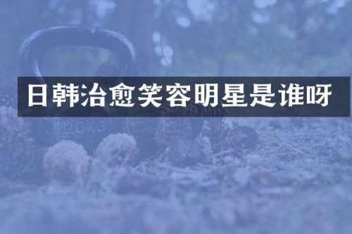 日韩治愈笑容明星是谁呀