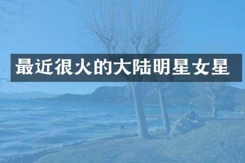 最近很火的大陆明星女星