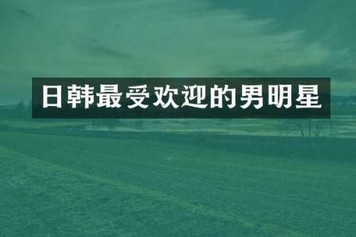日韩最受欢迎的男明星