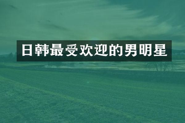 日韩最受欢迎的男明星